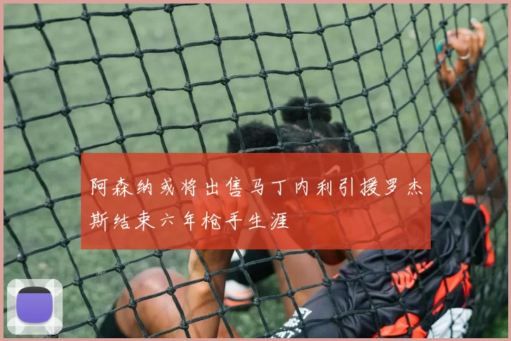 阿森纳或将出售马丁内利引援罗杰斯结束六年枪手生涯