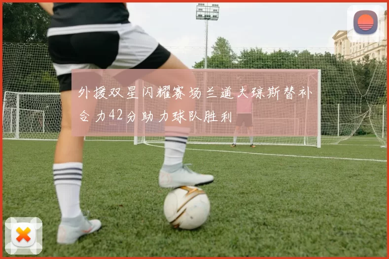 外援双星闪耀赛场兰道夫琼斯替补合力42分助力球队胜利