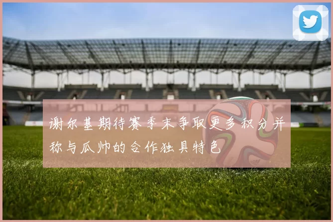 谢尔基期待赛季末争取更多积分并称与瓜帅的合作独具特色