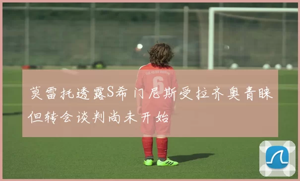 莫雷托透露S希门尼斯受拉齐奥青睐但转会谈判尚未开始