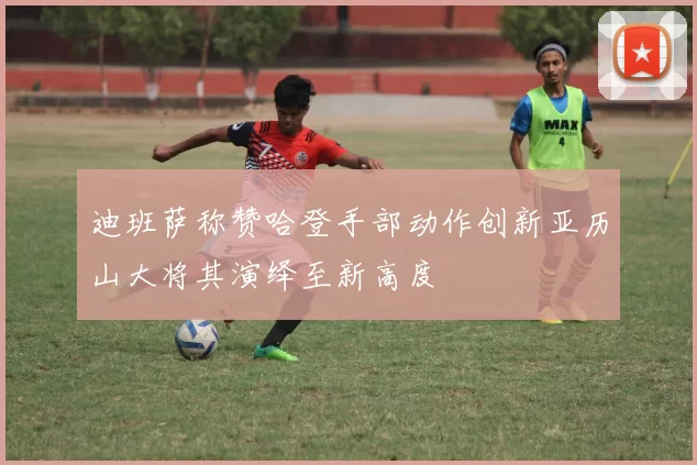 迪班萨称赞哈登手部动作创新亚历山大将其演绎至新高度