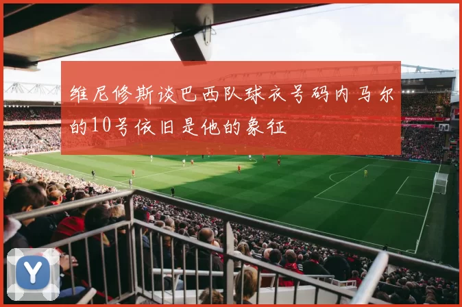 维尼修斯谈巴西队球衣号码内马尔的10号依旧是他的象征