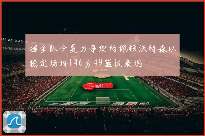掘金队今夏力争续约佩顿沃特森以稳定场均146分49篮板表现