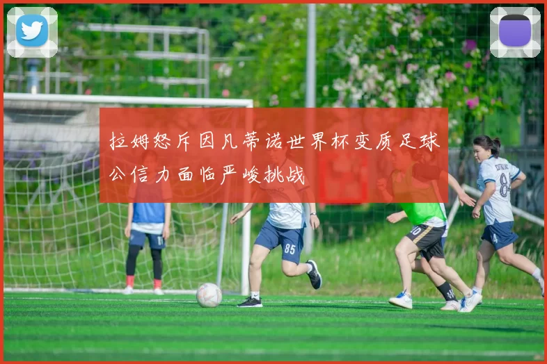 拉姆怒斥因凡蒂诺世界杯变质足球公信力面临严峻挑战