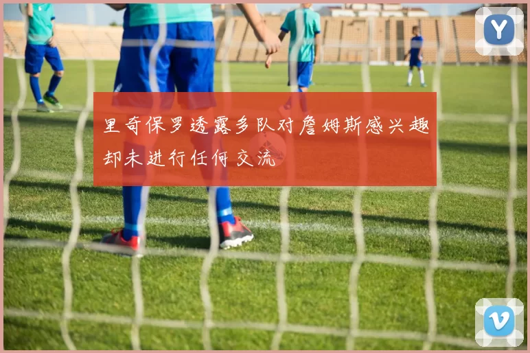 里奇保罗透露多队对詹姆斯感兴趣却未进行任何交流