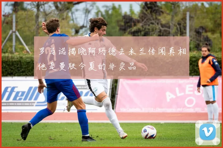 罗马诺揭晓阿玛德去米兰传闻真相他是曼联今夏的非卖品