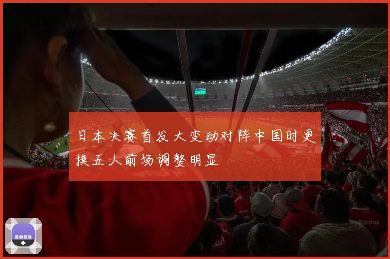 日本决赛首发大变动对阵中国时更换五人前场调整明显
