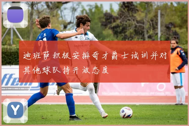 迪班萨积极安排奇才爵士试训并对其他球队持开放态度